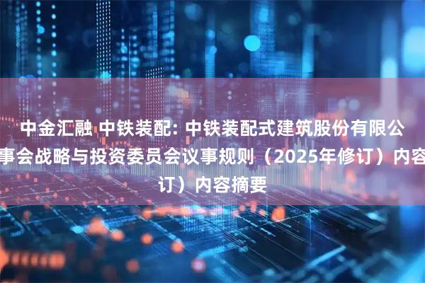 中金汇融 中铁装配: 中铁装配式建筑股份有限公司董事会战略与投资委员会议事规则（2025年修订）内容摘要
