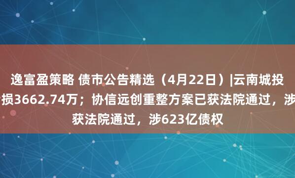 逸富盈策略 债市公告精选（4月22日）|云南城投一季度净亏损3662.74万；协信远创重整方案已获法院通过，涉623亿债权