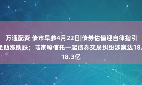万通配资 债市早参4月22日|债券估值迎自律指引 避免助涨助跌；陆家嘴信托一起债券交易纠纷涉案达18.3亿