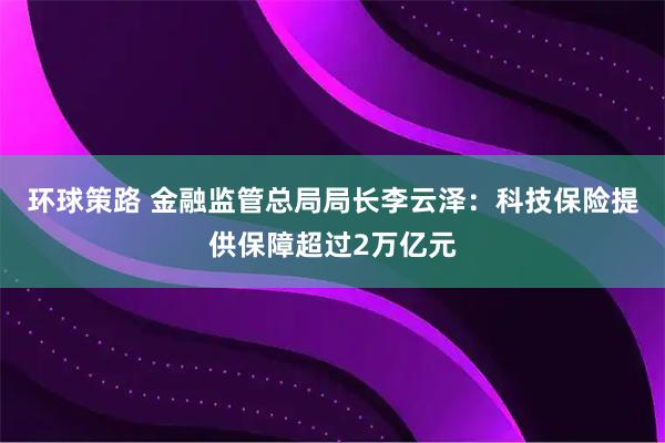 环球策路 金融监管总局局长李云泽：科技保险提供保障超过2万亿元