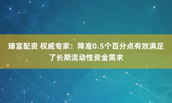 臻富配资 权威专家：降准0.5个百分点有效满足了长期流动性资金需求