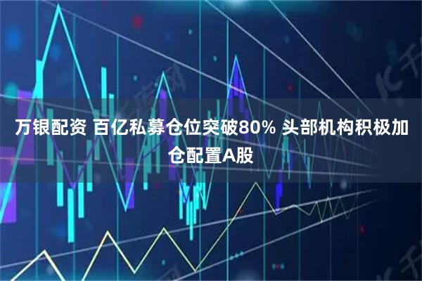 万银配资 百亿私募仓位突破80% 头部机构积极加仓配置A股