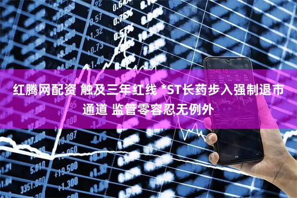 红腾网配资 触及三年红线 *ST长药步入强制退市通道 监管零容忍无例外