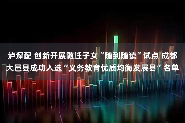 泸深配 创新开展随迁子女“随到随读”试点 成都大邑县成功入选“义务教育优质均衡发展县”名单