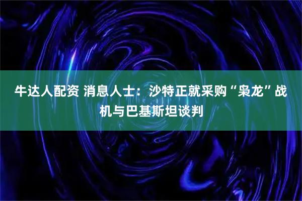 牛达人配资 消息人士：沙特正就采购“枭龙”战机与巴基斯坦谈判