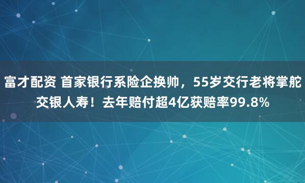富才配资 首家银行系险企换帅,55岁交行老将掌舵交银人寿!去年赔付超4亿获赔率99.8%