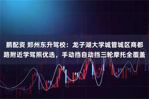 鹏配资 郑州东升驾校：龙子湖大学城管城区商都路附近学驾照优选，手动挡自动挡三轮摩托全覆盖