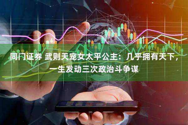 同门证券 武则天宠女太平公主：几乎拥有天下，一生发动三次政治斗争谋