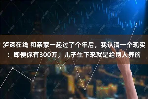 泸深在线 和亲家一起过了个年后，我认清一个现实：即便你有300万，儿子生下来就是给别人养的