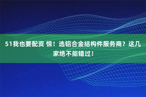 51我也要配资 惊！选铝合金结构件服务商？这几家绝不能错过！