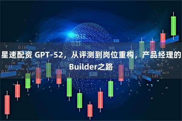 星速配资 GPT‑52,从评测到岗位重构,产品经理的Builder之路