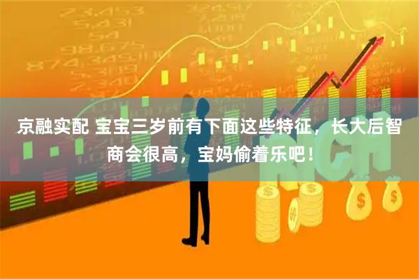 京融实配 宝宝三岁前有下面这些特征，长大后智商会很高，宝妈偷着乐吧！