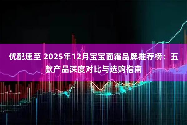 优配速至 2025年12月宝宝面霜品牌推荐榜：五款产品深度对比与选购指南