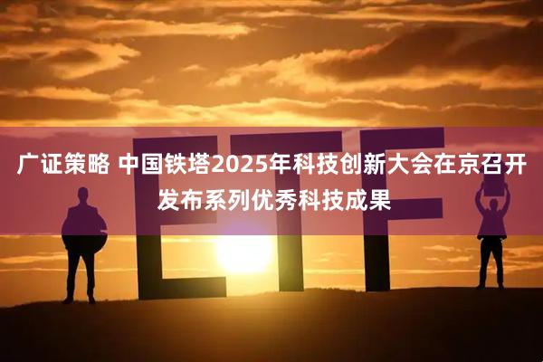 广证策略 中国铁塔2025年科技创新大会在京召开 发布系列优秀科技成果