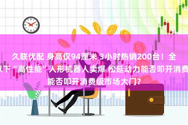 久联优配 身高仅94厘米 3小时热销200台！全球首款万元以下“高性能”人形机器人卖爆 松延动力能否叩开消费级市场大门？