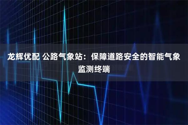 龙辉优配 公路气象站：保障道路安全的智能气象监测终端