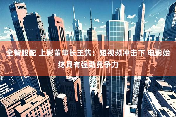 全智股配 上影董事长王隽：短视频冲击下 电影始终具有强劲竞争力