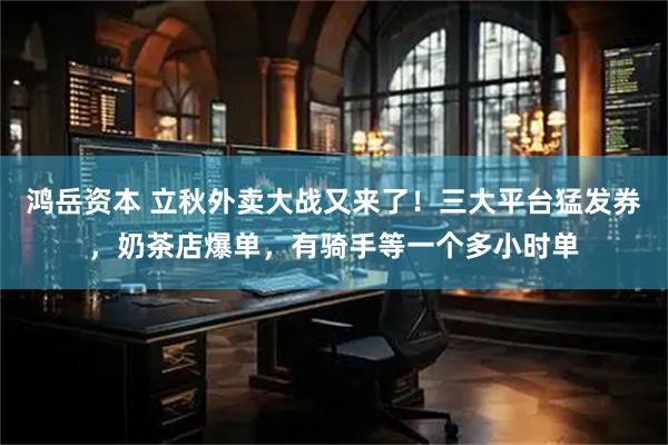 鸿岳资本 立秋外卖大战又来了！三大平台猛发券，奶茶店爆单，有骑手等一个多小时单