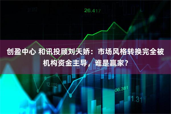 创盈中心 和讯投顾刘天娇：市场风格转换完全被机构资金主导，谁是赢家？